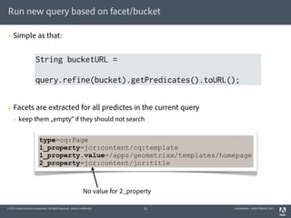 Run new query based on facet/bucket

§   Simple as that:


                        String bucketURL =

                        query.refine(bucket).getPredicates().toURL();


§   Facets are extracted for all predictes in the current query
     §   keep them „empty“ if they should not search


                            type=cq:Page
                            1_property=jcr:content/cq:template
                            1_property.value=/apps/geometrixx/templates/homepage
                            2_property=jcr:content/jcr:title



                                                                   No value for 2_property

© 2011 Adobe Systems Incorporated. All Rights Reserved. Adobe Confidential.            21    QueryBuilder - AdaptTo(Berlin) 2011
 