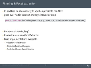 Filtering & Facet extraction

§   In addition or alternatively to xpath, a predicate can filter
§   goes over nodes in result and says include or drop

          public boolean includes(Predicate p, Row row, EvaluationContext context)




§   Facet extraction is „lazy“
§   Evaluator returns a FacetExtractor
§   Base implementations available
     §   PropertyFacetExtractor
          §   DistinctValuesFacetExtractor
          §   PredefinedBucketsFacetExtractor




© 2011 Adobe Systems Incorporated. All Rights Reserved. Adobe Confidential.   23   QueryBuilder - AdaptTo(Berlin) 2011
 