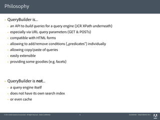 Philosophy

§   QueryBuilder is...
     §   an API to build queries for a query engine (JCR XPath underneath)
     §   especially via URL query parameters (GET & POSTs)
     §   compatible with HTML forms
     §   allowing to add/remove conditions („predicates“) individually
     §   allowing copy/paste of queries
     §   easily extensible
     §   providing some goodies (e.g. facets)




§   QueryBuilder is not...
     §   a query engine itself
     §   does not have its own search index
     §   or even cache


© 2011 Adobe Systems Incorporated. All Rights Reserved. Adobe Confidential.   5   QueryBuilder - AdaptTo(Berlin) 2011
 