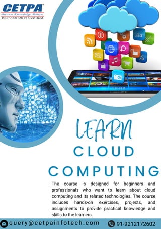 LEARN
C L O U D
C O M P U T I N G
The course is designed for beginners and
professionals who want to learn about cloud
computing and its related technologies. The course
includes hands-on exercises, projects, and
assignments to provide practical knowledge and
skills to the learners.
q u e r y @ c e t p a i n f o t e c h . c o m 91-9212172602
 