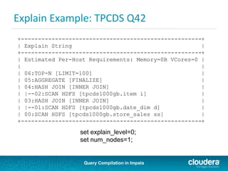Query Compilation in Impala
Explain Example: TPCDS Q42
+-----------------------------------------------------+
| Explain String |
+-----------------------------------------------------+
| Estimated Per-Host Requirements: Memory=0B VCores=0 |
| |
| 06:TOP-N [LIMIT=100] |
| 05:AGGREGATE [FINALIZE] |
| 04:HASH JOIN [INNER JOIN] |
| |--02:SCAN HDFS [tpcds1000gb.item i] |
| 03:HASH JOIN [INNER JOIN] |
| |--01:SCAN HDFS [tpcds1000gb.date_dim d] |
| 00:SCAN HDFS [tpcds1000gb.store_sales ss] |
+-----------------------------------------------------+
set explain_level=0;
set num_nodes=1;
 