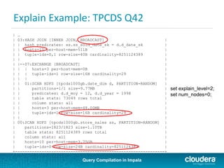 Query Compilation in Impala
Explain Example: TPCDS Q42
| …
| 03:HASH JOIN [INNER JOIN, BROADCAST] |
| | hash predicates: ss.ss_sold_date_sk = d.d_date_sk |
| | hosts=10 per-host-mem=511B |
| | tuple-ids=0,1 row-size=40B cardinality=8251124389 |
| | |
| |--07:EXCHANGE [BROADCAST] |
| | | hosts=3 per-host-mem=0B |
| | | tuple-ids=1 row-size=16B cardinality=29 |
| | | |
| | 01:SCAN HDFS [tpcds1000gb.date_dim d, PARTITION=RANDOM] |
| | partitions=1/1 size=9.77MB |
| | predicates: d.d_moy = 12, d.d_year = 1998 |
| | table stats: 73049 rows total |
| | column stats: all |
| | hosts=3 per-host-mem=48.00MB |
| | tuple-ids=1 row-size=16B cardinality=29 |
| | |
| 00:SCAN HDFS [tpcds1000gb.store_sales ss, PARTITION=RANDOM] |
| partitions=1823/1823 size=1.10TB |
| table stats: 8251124389 rows total |
| column stats: all |
| hosts=10 per-host-mem=3.75GB |
| tuple-ids=0 row-size=24B cardinality=8251124389 |
+--------------------------------------------------------------+
set explain_level=2;
set num_nodes=0;
 