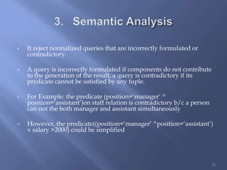  It reject normalized queries that are incorrectly formulated or
contradictory.
 A query is incorrectly formulated if components do not contribute
to the generation of the result, a query is contradictory if its
predicate cannot be satisfied by any tuple.
 For Example: the predicate (position=‘manager’ ^
position=‘assistant’)on staff relation is contradictory b/c a person
can not the both manager and assistant simultaneously
 However, the predicate((position=‘manager’ ^position=‘assistant’)
v salary >2000) could be simplified
11
 