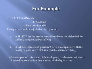 • SELECT staffNumber
FROM staff
where position >10;
This query would be rejected on two grounds
1. in SELECT list the attribute staffNumber is not defended for
staff relation(should be staffNo)
2. in WHERE clause comparison ’>10’ is incompatible with the
data type position, which is a variable character string
After completion this stage ,high level query has been transformed
internal representation that is some kind of query tree.
7
 