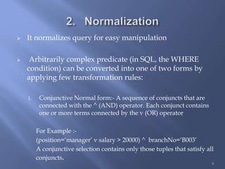 It normalizes query for easy manipulation
 Arbitrarily complex predicate (in SQL, the WHERE
condition) can be converted into one of two forms by
applying few transformation rules:
1. Conjunctive Normal form:- A sequence of conjuncts that are
connected with the ^ (AND) operator. Each conjunct contains
one or more terms connected by the v (OR) operator
For Example :-
(position=‘manager’ v salary > 20000) ^ branchNo=‘B003’
A conjunctive selection contains only those tuples that satisfy all
conjuncts.
9
 