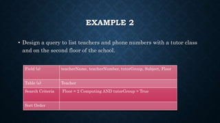 EXAMPLE 2
• Design a query to list teachers and phone numbers with a tutor class
and on the second floor of the school.
Field (s) teacherName, teacherNumber, tutorGroup, Subject, Floor
Table (s) Teacher
Search Criteria Floor = 2 Computing AND tutorGroup = True
Sort Order
 