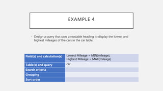 EXAMPLE 4
Field(s) and calculation(s) Lowest Mileage = MIN(mileage),
Highest Mileage = MAX(mileage)
Table(s) and query car
Search criteria
Grouping
Sort order
• Design a query that uses a readable heading to display the lowest and
highest mileages of the cars in the car table.
 