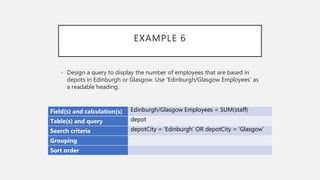 EXAMPLE 6
Field(s) and calculation(s) Edinburgh/Glasgow Employees = SUM(staff)
Table(s) and query depot
Search criteria depotCity = ‘Edinburgh’ OR depotCity = ‘Glasgow’
Grouping
Sort order
• Design a query to display the number of employees that are based in
depots in Edinburgh or Glasgow. Use ‘Edinburgh/Glasgow Employees’ as
a readable heading.
 