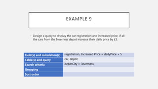 EXAMPLE 9
Field(s) and calculation(s) registration, Increased Price = dailyPrice + 5
Table(s) and query car, depot
Search criteria depotCity = ‘Inverness’
Grouping
Sort order
• Design a query to display the car registration and increased price, if all
the cars from the Inverness depot increase their daily price by £5.
 