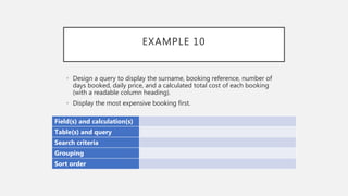 EXAMPLE 10
Field(s) and calculation(s)
Table(s) and query
Search criteria
Grouping
Sort order
• Design a query to display the surname, booking reference, number of
days booked, daily price, and a calculated total cost of each booking
(with a readable column heading).
• Display the most expensive booking first.
 