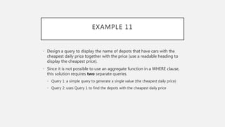 EXAMPLE 11
• Design a query to display the name of depots that have cars with the
cheapest daily price together with the price (use a readable heading to
display the cheapest price).
• Since it is not possible to use an aggregate function in a WHERE clause,
this solution requires two separate queries.
• Query 1: a simple query to generate a single value (the cheapest daily price)
• Query 2: uses Query 1 to find the depots with the cheapest daily price
 