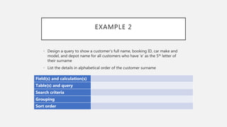 EXAMPLE 2
Field(s) and calculation(s)
Table(s) and query
Search criteria
Grouping
Sort order
• Design a query to show a customer’s full name, booking ID, car make and
model, and depot name for all customers who have ‘e’ as the 5th letter of
their surname
• List the details in alphabetical order of the customer surname
 