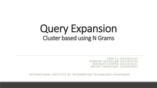 Query Expansion
Cluster based using N Grams
UMA K L (201305514)
SPANDAN VEGGALAM (201307674)
MAHAVER CHOPRA (201101011)
AKSHAT KANDELWAL (201001095)
INTERNATIONAL INSTITUTE OF INFORMATION TECHNOLOGY -HYDERABAD
 