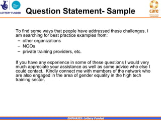 Question Statement- Sample

To find some ways that people have addressed these challenges, I
am searching for best practice examples from:
 – other organizations
 – NGOs
 – private training providers, etc.

If you have any experience in some of these questions I would very
much appreciate your assistance as well as some advice who else I
could contact. Kindly connect me with members of the network who
are also engaged in the area of gender equality in the high tech
training sector.




                         EMPHASIS: Lottery Funded
 