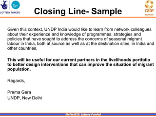 Closing Line- Sample
Given this context, UNDP India would like to learn from network colleagues
about their experience and knowledge of programmes, strategies and
policies that have sought to address the concerns of seasonal migrant
labour in India, both at source as well as at the destination sites, in India and
other countries.

This will be useful for our current partners in the livelihoods portfolio
to better design interventions that can improve the situation of migrant
population.

Regards,

Prema Gera
UNDP, New Delhi


                               EMPHASIS: Lottery Funded
 