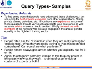 Query Types- Samples
Experiences; Referrals
•   To find some ways that people have addressed these challenges, I am
    searching for best practice examples from other organizations, NGOs,
    private training providers, etc. If you have any experience in some of
    these questions I would very much appreciate your assistance as well
    as some advice who else I could contact. Kindly connect me with
    members of the network who are also engaged in the area of gender
    equality in the high tech training sector.

Tips
• People often ask for “examples” when they are really looking for
   “experiences”. What they are really asking is “Has this been tried
   somewhere? Can you share what you learnt?”
• People almost always give advice whether you explicitly ask for it
   or not
• Again, to categorize correctly, it helps to talk to query poster to
   bring clarity in what they want – sharing of experiences or
   contacts of experts or both?

                                 EMPHASIS: Lottery Funded
 