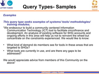Query Types- Samples
Examples

This query type seeks examples of systems/ tools/ methodologies/
  training modules;
“We endeavour to build a community centered Information
  Communication Technology (ICT) tool to facilitate microfinance and
  development. An analysis of existing software for SHG accounts and
  ongoing efforts in this area will help us not to reinvent the wheel but
  concentrate on the constraints experienced. We would like to know:

•   What kind of demand do members see for tools in these areas that are
    targeted to SHGs?
•   What tools are currently in use, and are there any gaps to be
    addressed?

We would appreciate advice from members of this Community on the
  above”


                               EMPHASIS: Lottery Funded
 