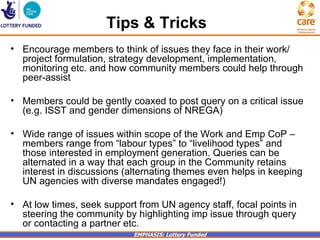 Tips & Tricks
• Encourage members to think of issues they face in their work/
  project formulation, strategy development, implementation,
  monitoring etc. and how community members could help through
  peer-assist

• Members could be gently coaxed to post query on a critical issue
  (e.g. ISST and gender dimensions of NREGA)

• Wide range of issues within scope of the Work and Emp CoP –
  members range from “labour types” to “livelihood types” and
  those interested in employment generation. Queries can be
  alternated in a way that each group in the Community retains
  interest in discussions (alternating themes even helps in keeping
  UN agencies with diverse mandates engaged!)

• At low times, seek support from UN agency staff, focal points in
  steering the community by highlighting imp issue through query
  or contacting a partner etc.
                            EMPHASIS: Lottery Funded
 