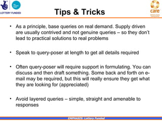 Tips & Tricks
• As a principle, base queries on real demand. Supply driven
  are usually contrived and not genuine queries – so they don’t
  lead to practical solutions to real problems

• Speak to query-poser at length to get all details required

• Often query-poser will require support in formulating. You can
  discuss and then draft something. Some back and forth on e-
  mail may be required, but this will really ensure they get what
  they are looking for (appreciated)

• Avoid layered queries – simple, straight and amenable to
  responses

                          EMPHASIS: Lottery Funded
 