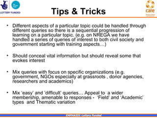 Tips & Tricks
• Different aspects of a particular topic could be handled through
  different queries so there is a sequential progression of
  learning on a particular topic. (e.g. on NREGA we have
  handled a series of queries of interest to both civil society and
  government starting with training aspects…)

• Should conceal vital information but should reveal some that
  evokes interest

• Mix queries with focus on specific organizations (e.g.
  government, NGOs especially at grassroots , donor agencies,
  researchers and academics)

• Mix ‘easy’ and ’difficult’ queries… Appeal to a wider
  membership, amenable to responses - ‘Field’ and ‘Academic’
  types and Thematic variation

                            EMPHASIS: Lottery Funded
 