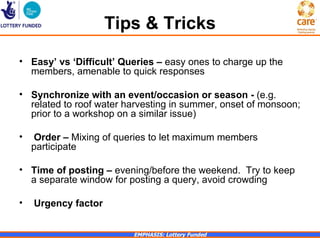 Tips & Tricks
• Easy’ vs ‘Difficult’ Queries – easy ones to charge up the
  members, amenable to quick responses

• Synchronize with an event/occasion or season - (e.g.
  related to roof water harvesting in summer, onset of monsoon;
  prior to a workshop on a similar issue)

•   Order – Mixing of queries to let maximum members
    participate

• Time of posting – evening/before the weekend. Try to keep
  a separate window for posting a query, avoid crowding

•   Urgency factor


                         EMPHASIS: Lottery Funded
 