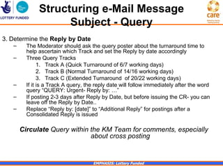 Structuring e-Mail Message
                    Subject - Query
3. Determine the Reply by Date
   –     The Moderator should ask the query poster about the turnaround time to
         help ascertain which Track and set the Reply by date accordingly
   –     Three Query Tracks
               1. Track A (Quick Turnaround of 6/7 working days)
               2. Track B (Normal Turnaround of 14/16 working days)
               3. Track C (Extended Turnaround of 20/22 working days)
   –     If it is a Track A query, the reply date will follow immediately after the word
         query “QUERY: Urgent- Reply by: …”
   –     If posting 2-3 days after Reply by Date, but before issuing the CR- you can
         leave off the Reply by Date..
   –     Replace “Reply by: [date]” to “Additional Reply” for postings after a
         Consolidated Reply is issued

       Circulate Query within the KM Team for comments, especially
                              about cross posting


                                     EMPHASIS: Lottery Funded
 