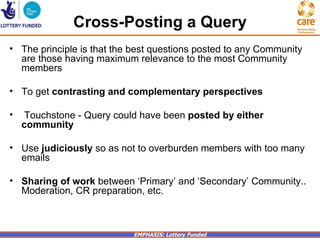Cross-Posting a Query
• The principle is that the best questions posted to any Community
  are those having maximum relevance to the most Community
  members

• To get contrasting and complementary perspectives

•   Touchstone - Query could have been posted by either
    community

• Use judiciously so as not to overburden members with too many
  emails

• Sharing of work between ‘Primary’ and ‘Secondary’ Community..
  Moderation, CR preparation, etc.



                            EMPHASIS: Lottery Funded
 