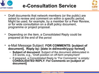 e-Consultation Service
• Draft documents that network members (or the public) are
  asked to review and comment on within a specific period.
  Might be used, for example, by a member for a Peer Review,
  or for wide consultation on a draft policy document,
  programme or project proposal.

• Depending on the item, a Consolidated Reply could be
  prepared at the end of the period

• e-Mail Message Subject: FOR COMMENTS: [subject of
  document]. Reply by: [date in dd/month/yyyy format]
   – Subject of document: Subject of the document abbreviated in
     3-6 words, e.g., “Draft position on off-farm employment”
   – If prepared, a Consolidated Reply to “For Comments” is simply:
     CONSOLIDATED REPLY: For Comments on [subject of
     document]


                            EMPHASIS: Lottery Funded
 