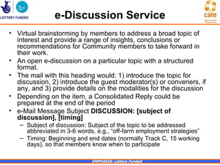 e-Discussion Service
• Virtual brainstorming by members to address a broad topic of
  interest and provide a range of insights, conclusions or
  recommendations for Community members to take forward in
  their work.
• An open e-discussion on a particular topic with a structured
  format.
• The mail with this heading would: 1) introduce the topic for
  discussion, 2) introduce the guest moderator(s) or conveners, if
  any, and 3) provide details on the modalities for the discussion
• Depending on the item, a Consolidated Reply could be
  prepared at the end of the period
• e-Mail Message Subject DISCUSSION: [subject of
  discussion], [timing]
   – Subject of discussion: Subject of the topic to be addressed
     abbreviated in 3-6 words, e.g., “off-farm employment strategies”
   – Timing: Beginning and end dates (normally Track C, 15 working
     days), so that members know when to participate

                             EMPHASIS: Lottery Funded
 