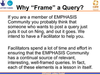 Why “Frame” a Query?
If you are a member of EMPHASIS
Community you probably think that
someone who wants to post a query just
puts it out on Ning, and out it goes. We
intend to have a Facilitator to help you.

Facilitators spend a lot of time and effort in
ensuring that the EMPHASIS Community
has a continual source of relevant,
interesting, well-framed queries. In fact,
each of these elements is a lesson in itself.
                  EMPHASIS: Lottery Funded
 