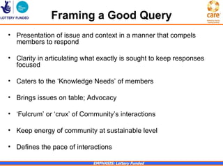 Framing a Good Query
• Presentation of issue and context in a manner that compels
  members to respond

• Clarity in articulating what exactly is sought to keep responses
  focused

• Caters to the ‘Knowledge Needs’ of members

• Brings issues on table; Advocacy

• ‘Fulcrum’ or ‘crux’ of Community’s interactions

• Keep energy of community at sustainable level

• Defines the pace of interactions

                            EMPHASIS: Lottery Funded
 