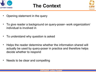 The Context
• Opening statement in the query

• To give reader a background on query-poser- work organization/
  individual is involved in

• To understand why question is asked

• Helps the reader determine whether the information shared will
  actually be used by query-poser in practice and therefore helps
  decide whether to respond

• Needs to be clear and compelling


                            EMPHASIS: Lottery Funded
 