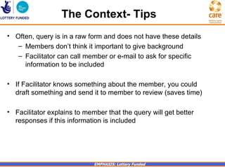 The Context- Tips
• Often, query is in a raw form and does not have these details
   – Members don’t think it important to give background
   – Facilitator can call member or e-mail to ask for specific
     information to be included

• If Facilitator knows something about the member, you could
  draft something and send it to member to review (saves time)

• Facilitator explains to member that the query will get better
  responses if this information is included




                             EMPHASIS: Lottery Funded
 