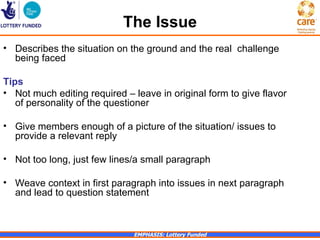 The Issue
• Describes the situation on the ground and the real challenge
  being faced

Tips
• Not much editing required – leave in original form to give flavor
   of personality of the questioner

• Give members enough of a picture of the situation/ issues to
  provide a relevant reply

• Not too long, just few lines/a small paragraph

• Weave context in first paragraph into issues in next paragraph
  and lead to question statement



                              EMPHASIS: Lottery Funded
 