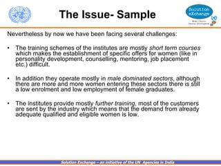 The Issue- Sample Nevertheless by now we have been facing several challenges:   The training schemes of the institutes are mostly  short term courses  which makes the establishment of specific offers for women (like in personality development, counselling, mentoring, job placement etc.) difficult. In addition they operate mostly in  male dominated sectors , although there are more and more women entering these sectors there is still a low enrolment and low employment of female graduates. The institutes provide mostly  further training , most of the customers are sent by the industry which means that the demand from already adequate qualified and eligible women is low.   
