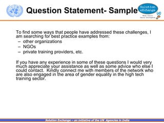 Question Statement- Sample To find some ways that people have addressed these challenges, I am searching for best practice examples from: other organizations NGOs private training providers, etc.   If you have any experience in some of these questions I would very much appreciate your assistance as well as some advice who else I could contact.  Kindly connect me with members of the network who are also engaged in the area of gender equality in the high tech training sector.   