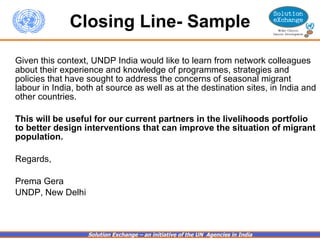 Closing Line- Sample Given this context, UNDP India would like to learn from network colleagues about their experience and knowledge of programmes, strategies and policies that have sought to address the concerns of seasonal migrant labour in India, both at source as well as at the destination sites, in India and other countries.    This will be useful for our current partners in the livelihoods portfolio to better design interventions that can improve the situation of migrant population.     Regards, Prema Gera UNDP, New Delhi   