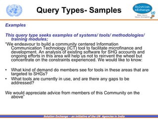 Query Types- Samples Examples This query type seeks examples of systems/ tools/ methodologies/ training modules;  “ We endeavour to build a community centered Information Communication Technology (ICT) tool to facilitate microfinance and development. An analysis of existing software for SHG accounts and ongoing efforts in this area will help us not to reinvent the wheel but concentrate on the constraints experienced. We would like to know:   What kind of demand do members see for tools in these areas that are targeted to SHGs?     What tools are currently in use, and are there any gaps to be addressed?  We would appreciate advice from members of this Community on the above” 
