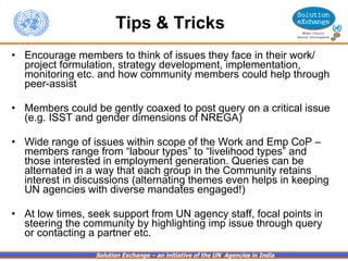 Tips & Tricks   Encourage members to think of issues they face in their work/ project formulation, strategy development, implementation, monitoring etc. and how community members could help through peer-assist Members could be gently coaxed to post query on a critical issue (e.g. ISST and gender dimensions of NREGA) Wide range of issues within scope of the Work and Emp CoP – members range from “labour types” to “livelihood types” and those interested in employment generation. Queries can be alternated in a way that each group in the Community retains interest in discussions (alternating themes even helps in keeping UN agencies with diverse mandates engaged!) At low times, seek support from UN agency staff, focal points in steering the community by highlighting imp issue through query or contacting a partner etc. 