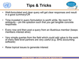 Tips & Tricks   Well-formulated and clear query will get clear responses and result in a good summary/CR Time invested in query formulation is worth while. No room for ambiguity – pin the question such that you get tangible concrete responses Every now and then post a query from an illustrious member (keeps members interest alive) Very simple queries from the field which could add value to the work of many field level partners are very useful (e.g. SHG accounting software) Raise topical issues to generate interest 