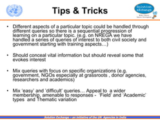Tips & Tricks Different aspects of a particular topic could be handled through different queries so there is a sequential progression of learning on a particular topic. (e.g. on NREGA we have handled a series of queries of interest to both civil society and government starting with training aspects…) Should conceal vital information but should reveal some that evokes interest Mix queries with focus on specific organizations (e.g. government, NGOs especially at grassroots , donor agencies, researchers and academics) Mix ‘easy’ and ’difficult’ queries… Appeal to  a wider membership, amenable to responses -  ‘Field’ and ‘Academic’ types  and Thematic variation  