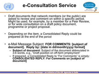 e-Consultation Service Draft documents that network members (or the public) are asked to review and comment on within a specific period.  Might be used, for example,  by a member for a Peer Review, or for wide consultation on a draft policy document, programme or project proposal.  Depending on the item, a Consolidated Reply could be prepared at the end of the  period   e-Mail Message Subject:  FOR COMMENTS :  [subject of document].  Reply by: [date in dd/month/yyyy format ] Subject of document : Subject of the document abbreviated in 3-6 words, e.g., “Draft position on off-farm employment” If prepared, a Consolidated Reply to “For Comments” is simply:  CONSOLIDATED REPLY: For Comments on   [subject of document] 