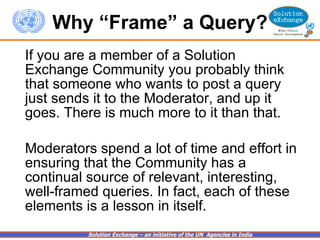Why “Frame” a Query? If you are a member of a Solution Exchange Community you probably think that someone who wants to post a query just sends it to the Moderator, and up it goes. There is much more to it than that.  Moderators spend a lot of time and effort in ensuring that the Community has a continual source of relevant, interesting, well-framed queries. In fact, each of these elements is a lesson in itself.  