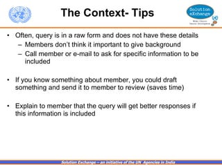The Context- Tips Often, query is in a raw form and does not have these details Members don’t think it important to give background Call member or e-mail to ask for specific information to be included  If you know something about member, you could draft something and send it to member to review (saves time) Explain to member that the query will get better responses if this information is included 