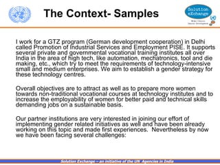 I work for a GTZ program (German development cooperation) in Delhi called Promotion of Industrial Services and Employment PISE. It supports several private and governmental vocational training institutes all over India in the area of high tech, like automation, mechatronics, tool and die making, etc., which try to meet the requirements of technology-intensive small and medium enterprises. We aim to establish a gender strategy for these technology centres.  Overall objectives are to attract as well as to prepare more women towards non-traditional vocational courses at technology institutes and to increase the employability of women for better paid and technical skills demanding jobs on a sustainable basis.  Our partner institutions are very interested in joining our effort of implementing gender related initiatives as well and have been already working on this topic and made first experiences.  Nevertheless by now we have been facing several challenges: The Context- Samples 
