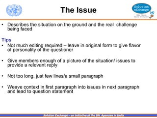 The Issue Describes the situation on the ground and the real  challenge being faced Tips Not much editing required – leave in original form to give flavor of personality of the questioner Give members enough of a picture of the situation/ issues to provide a relevant reply Not too long, just few lines/a small paragraph Weave context in first paragraph into issues in next paragraph and lead to question statement 