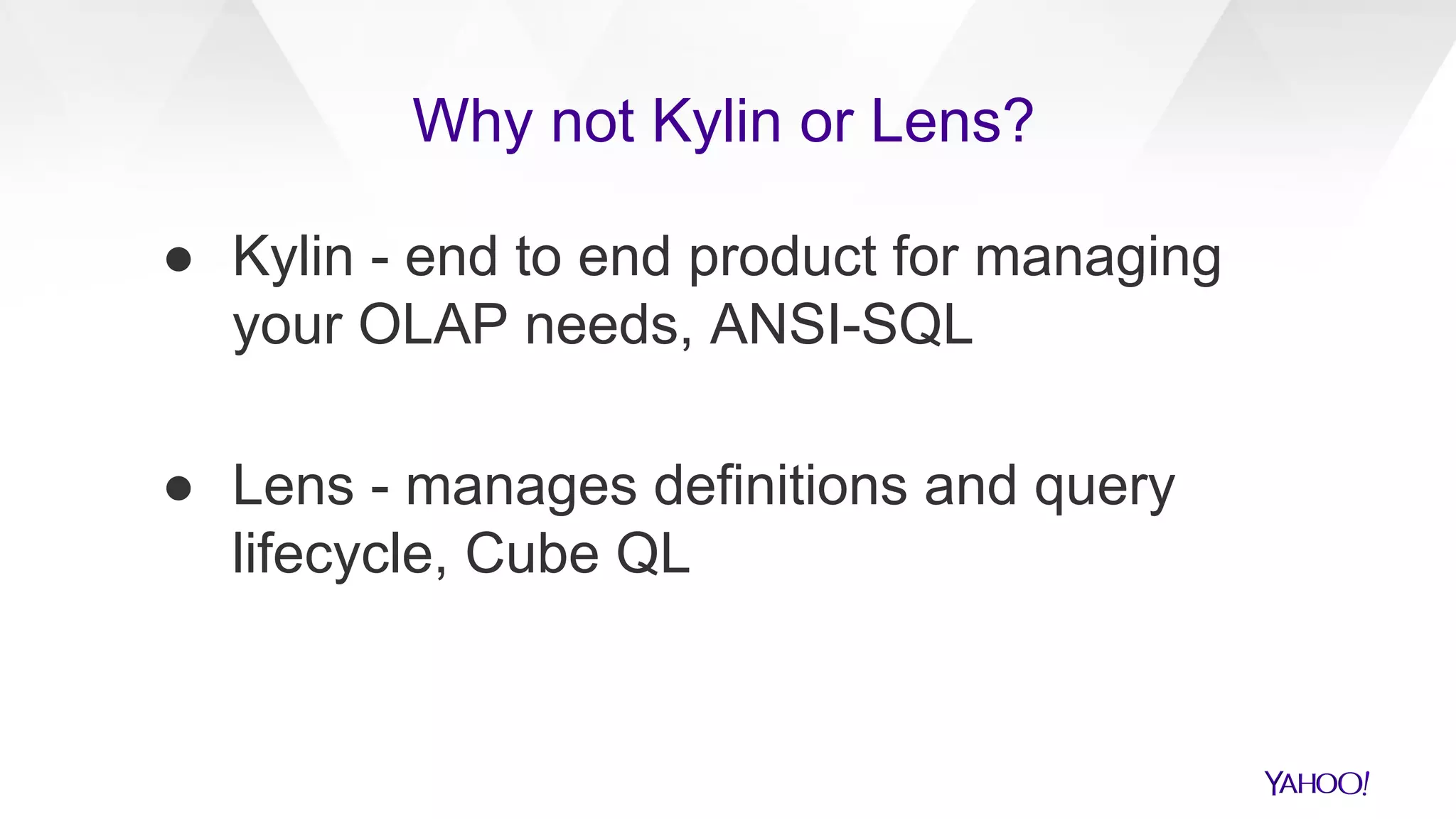 ● Kylin - end to end product for managing
your OLAP needs, ANSI-SQL
● Lens - manages definitions and query
lifecycle, Cube QL
Why not Kylin or Lens?
 