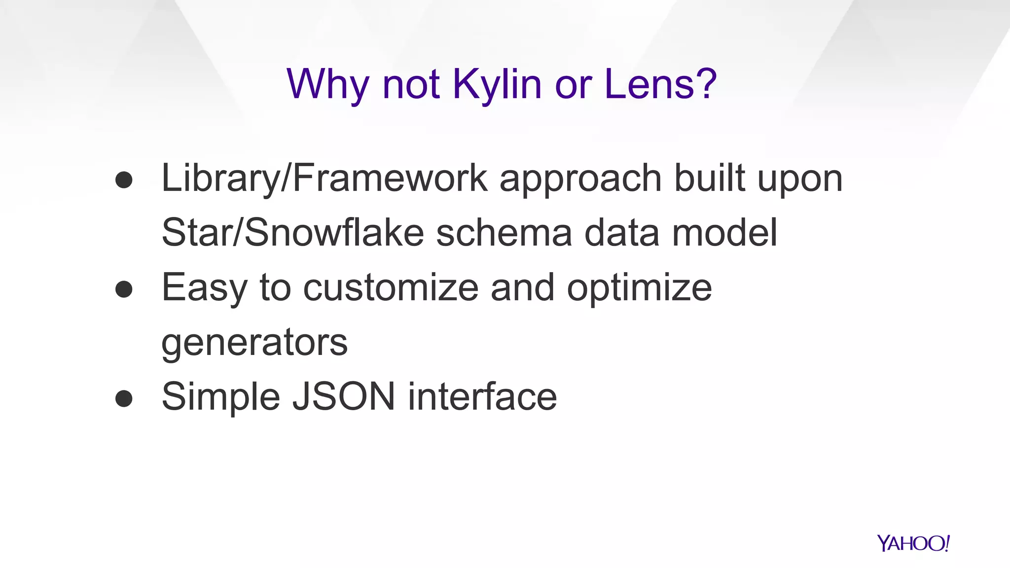 ● Library/Framework approach built upon
Star/Snowflake schema data model
● Easy to customize and optimize
generators
● Simple JSON interface
Why not Kylin or Lens?
 