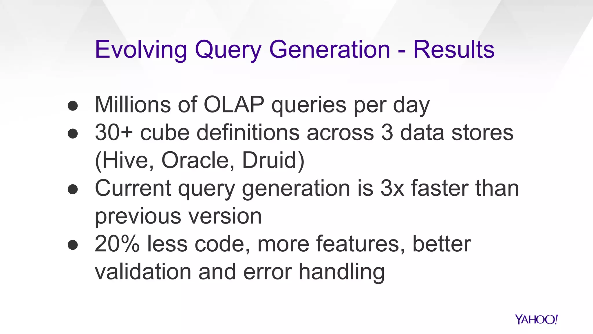 ● Millions of OLAP queries per day
● 30+ cube definitions across 3 data stores
(Hive, Oracle, Druid)
● Current query generation is 3x faster than
previous version
● 20% less code, more features, better
validation and error handling
Evolving Query Generation - Results
 