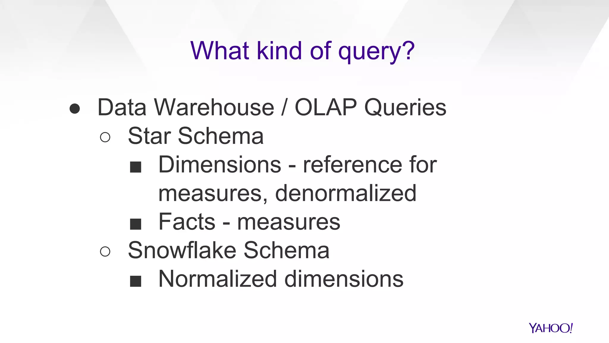 ● Data Warehouse / OLAP Queries
○ Star Schema
■ Dimensions - reference for
measures, denormalized
■ Facts - measures
○ Snowflake Schema
■ Normalized dimensions
What kind of query?
 